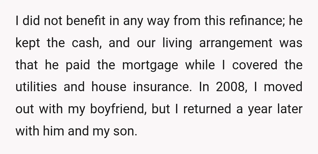 I did not benefit in any way from this refinance; he kept the cash, and our living arrangement was that he paid the mortgage while I covered the utilities and...