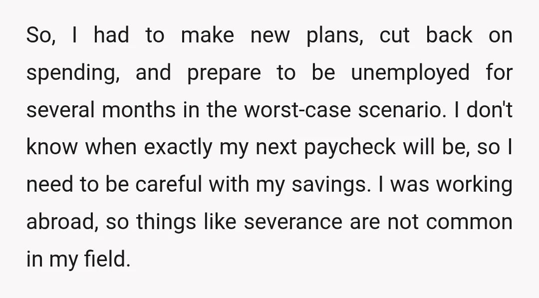 So, I had to make new plans, cut back on spending, and prepare to be unemployed for several months in the worst-case scenario. I don't know when exactly my next...