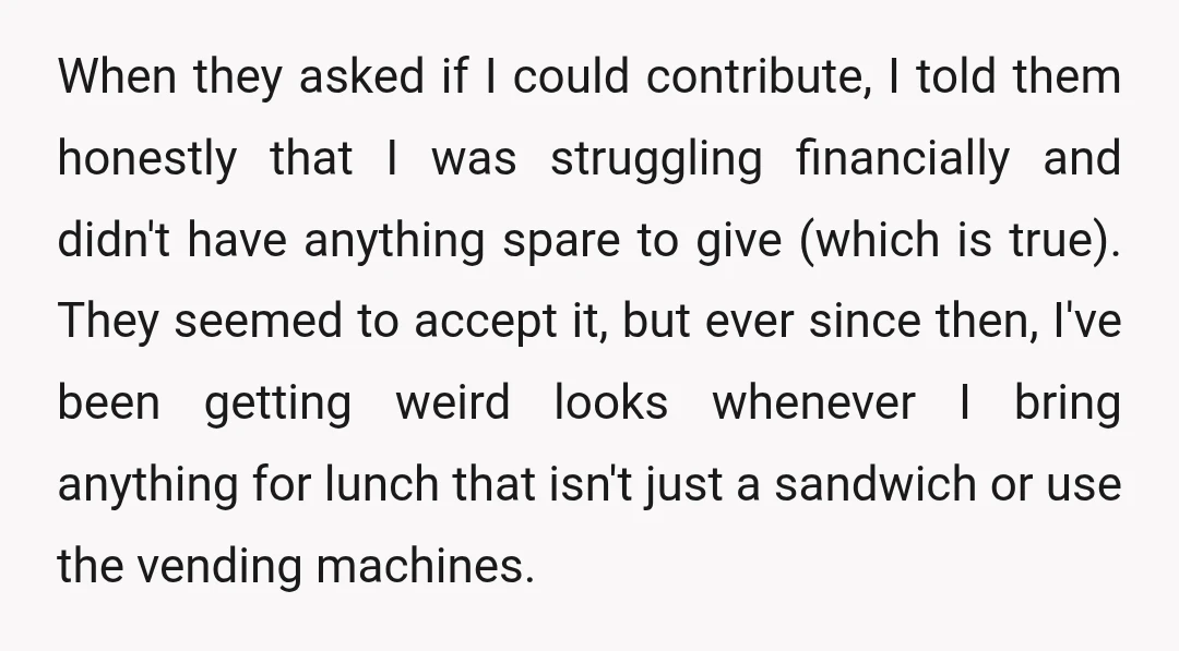When they asked if I could contribute, I told them honestly that I was struggling financially and didn't have anything spare to give (which is true). They seemed to accept...
