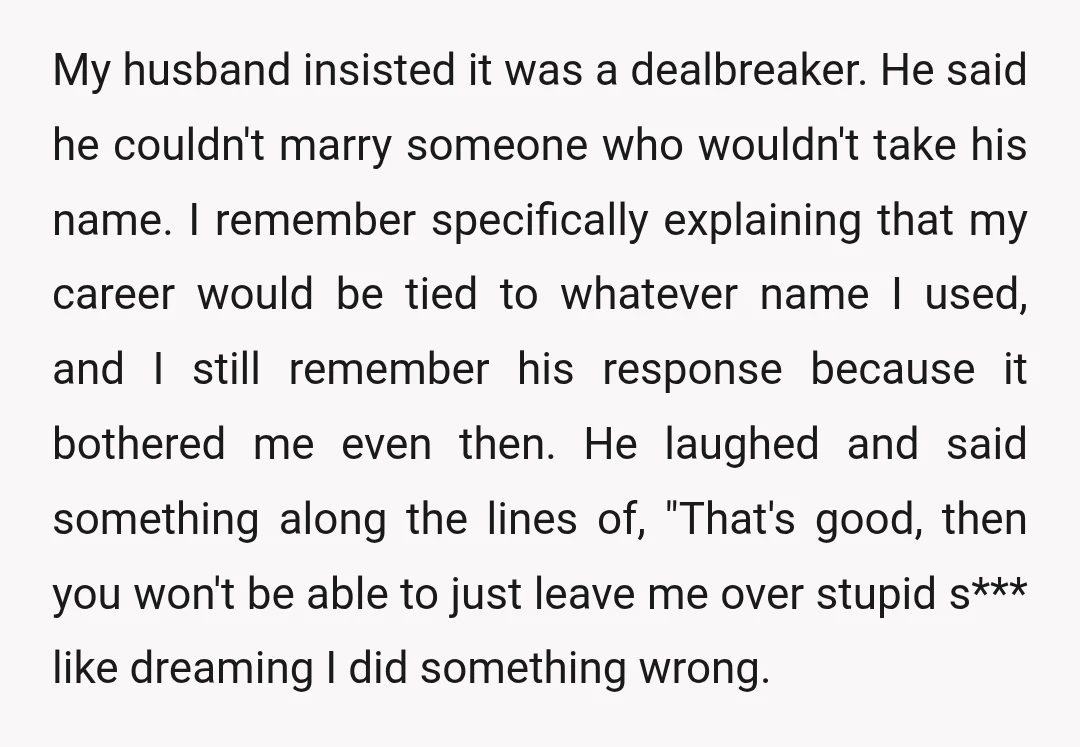 My husband insisted it was a dealbreaker. He said he couldn't marry someone who wouldn't take his name. I remember specifically explaining that my career would be tied to whatever...