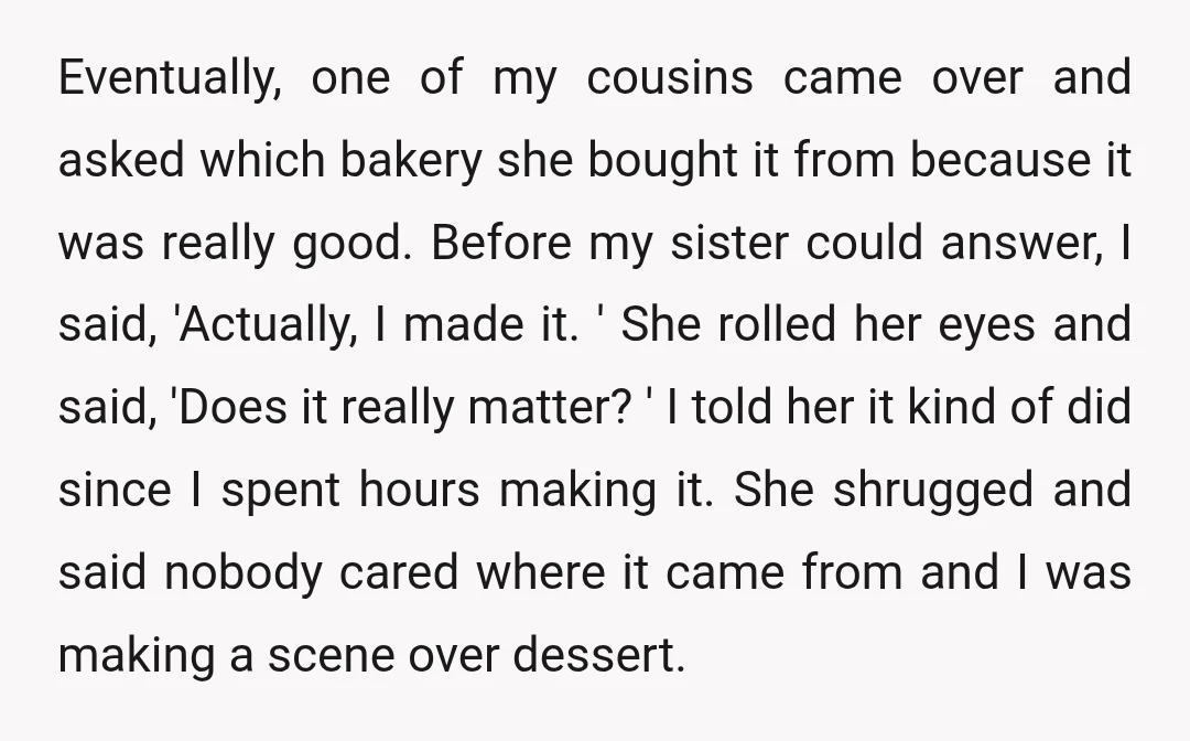 Eventually, one of my cousins came over and asked which bakery she bought it from because it was really good. Before my sister could answer, I said, 'Actually, I made...