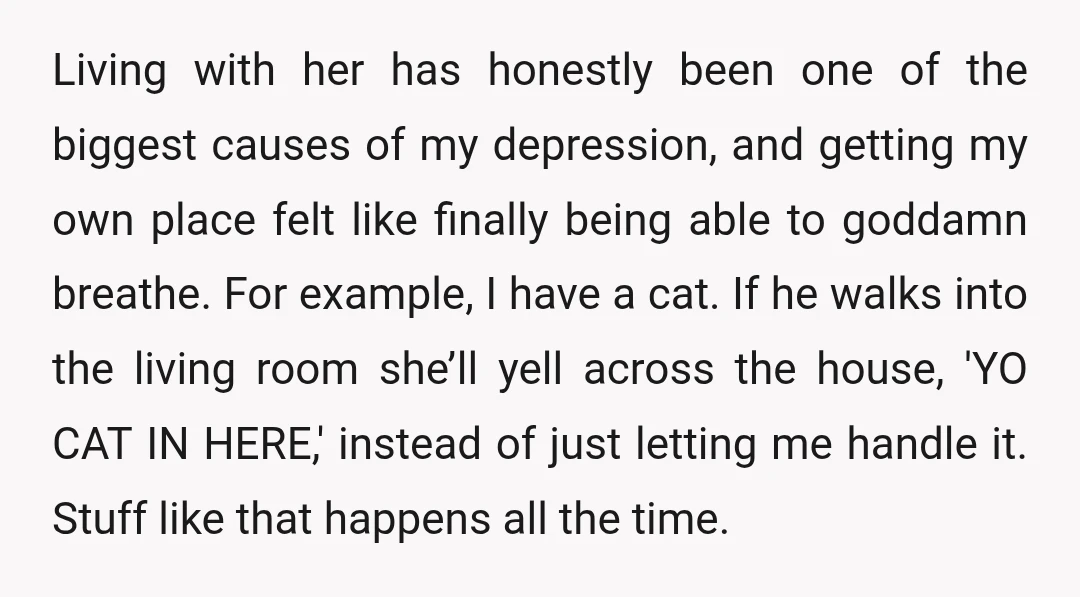 Living with her has honestly been one of the biggest causes of my depression, and getting my own place felt like finally being able to goddamn breathe. For example, I...
