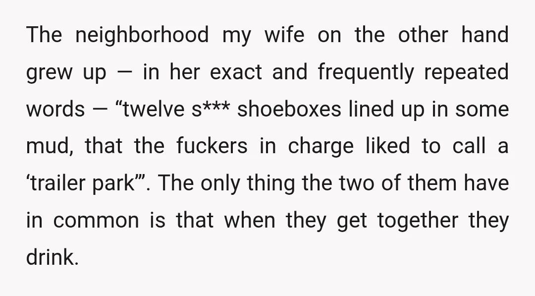 The neighborhood my wife on the other hand grew up — in her exact and frequently repeated words — “twelve s*** shoeboxes lined up in some mud, that the fuckers...