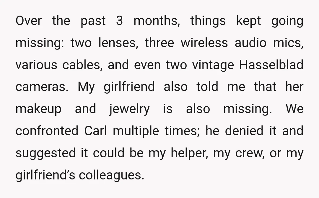 Over the past 3 months, things kept going missing: two lenses, three wireless audio mics, various cables, and even two vintage Hasselblad cameras. My girlfriend also told me that her...