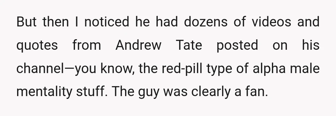But then I noticed he had dozens of videos and quotes from Andrew Tate posted on his channel—you know, the red-pill type of alpha male mentality stuff. The guy was...