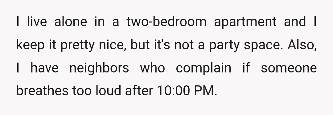 I live alone in a two-bedroom apartment and I keep it pretty nice, but it's not a party space. Also, I have neighbors who complain if someone breathes too loud...