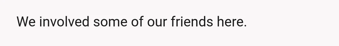 We involved some of our friends here.