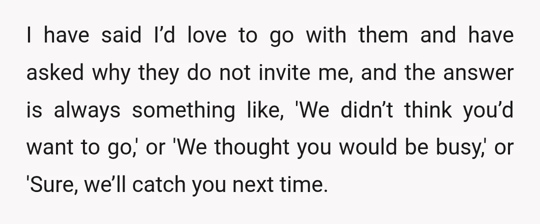 I have said I’d love to go with them and have asked why they do not invite me, and the answer is always something like, 'We didn’t think you’d want...