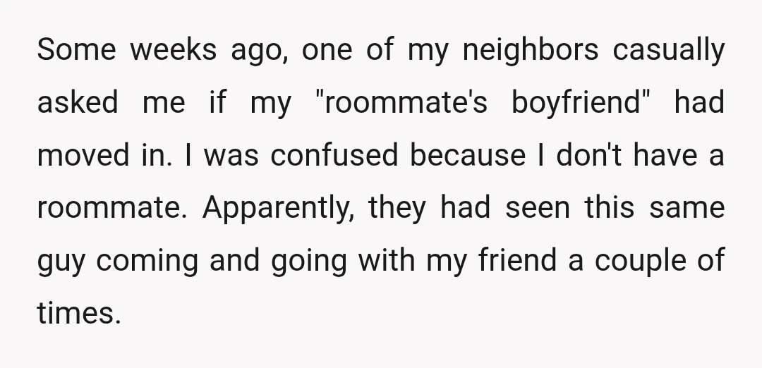 Some weeks ago, one of my neighbors casually asked me if my "roommate's boyfriend" had moved in. I was confused because I don't have a roommate. Apparently, they had seen...