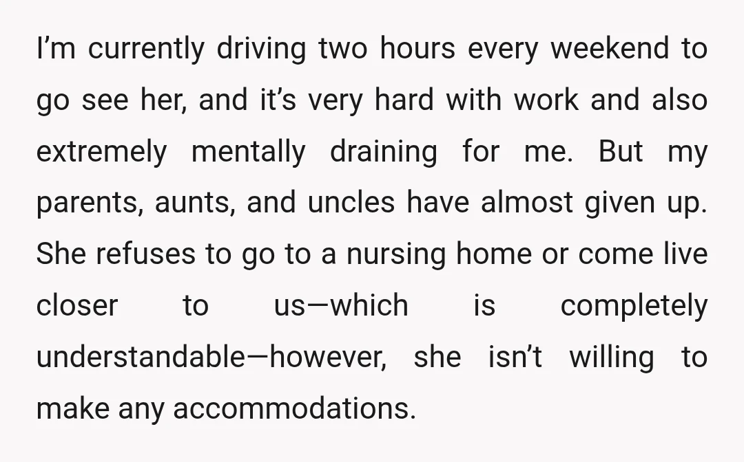I’m currently driving two hours every weekend to go see her, and it’s very hard with work and also extremely mentally draining for me. But my parents, aunts, and uncles...