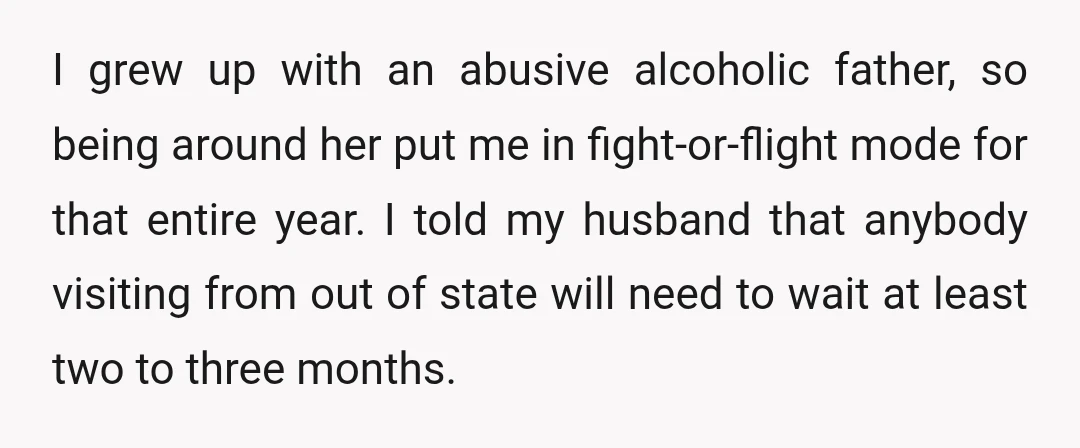 I grew up with an abusive alcoholic father, so being around her put me in fight-or-flight mode for that entire year. I told my husband that anybody visiting from out...