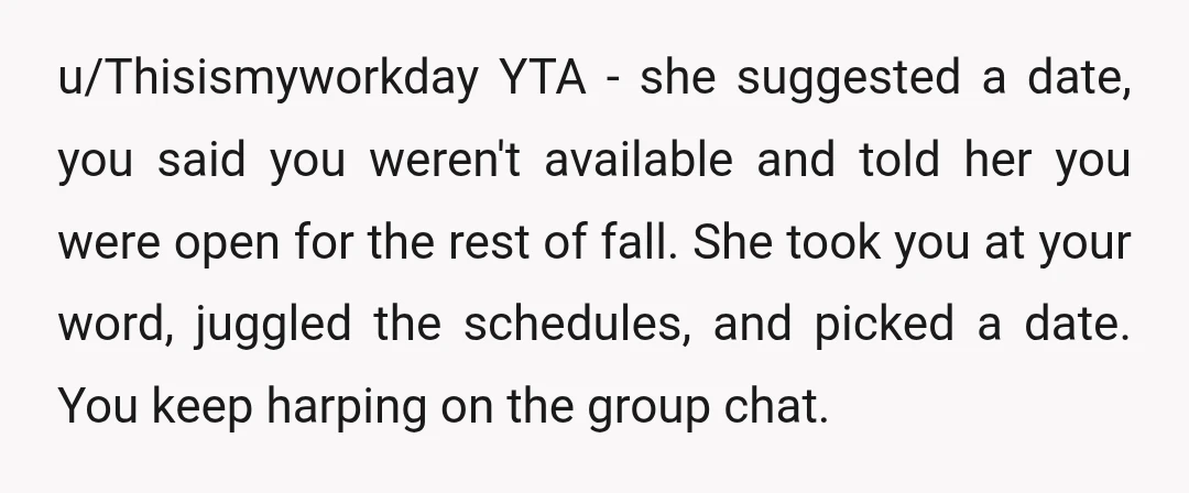 u/Thisismyworkday YTA - she suggested a date, you said you weren't available and told her you were open for the rest of fall. She took you at your word, juggled...