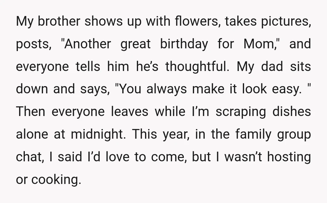 My brother shows up with flowers, takes pictures, posts, "Another great birthday for Mom," and everyone tells him he’s thoughtful. My dad sits down and says, "You always make it...