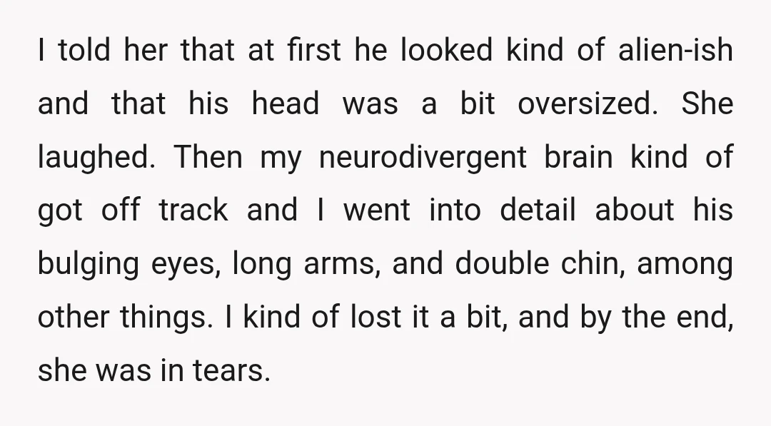 I told her that at first he looked kind of alien-ish and that his head was a bit oversized. She laughed. Then my neurodivergent brain kind of got off track...