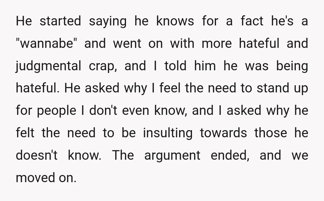 He started saying he knows for a fact he's a "wannabe" and went on with more hateful and judgmental crap, and I told him he was being hateful. He asked...