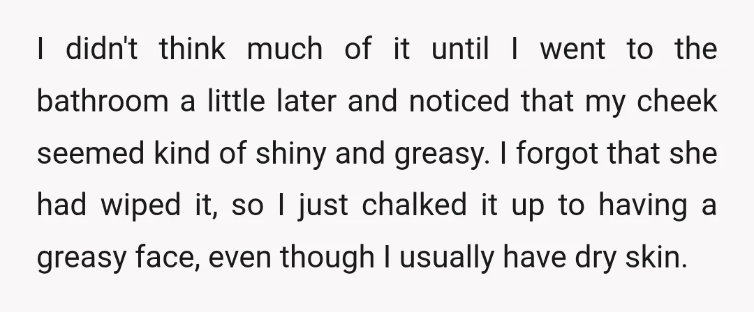 I didn't think much of it until I went to the bathroom a little later and noticed that my cheek seemed kind of shiny and greasy. I forgot that she...