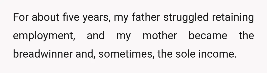 For about five years, my father struggled retaining employment, and my mother became the breadwinner and, sometimes, the sole income.