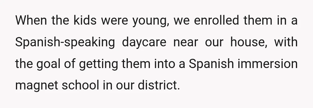 When the kids were young, we enrolled them in a Spanish-speaking daycare near our house, with the goal of getting them into a Spanish immersion magnet school in our district.