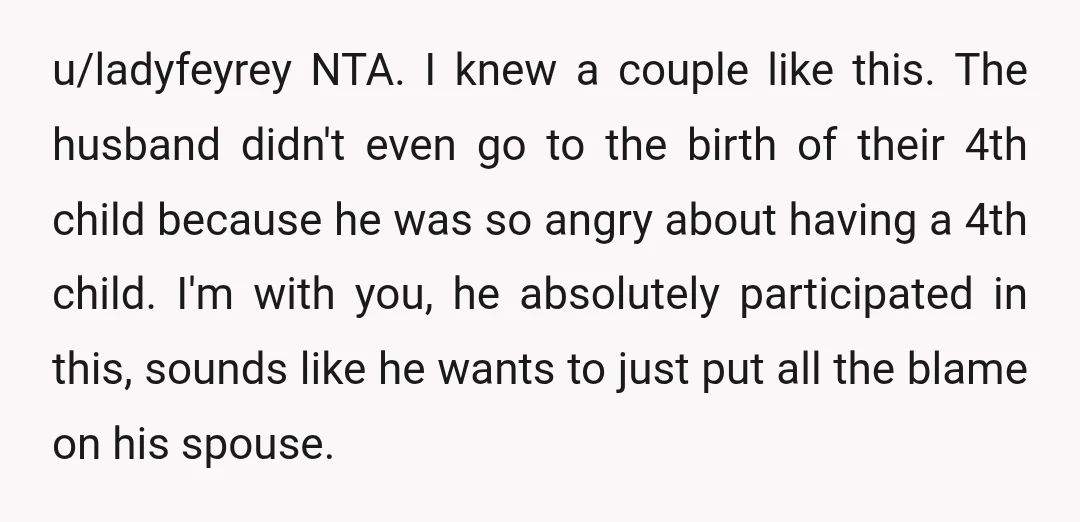 u/ladyfeyrey NTA. I knew a couple like this. The husband didn't even go to the birth of their 4th child because he was so angry about having a 4th child....