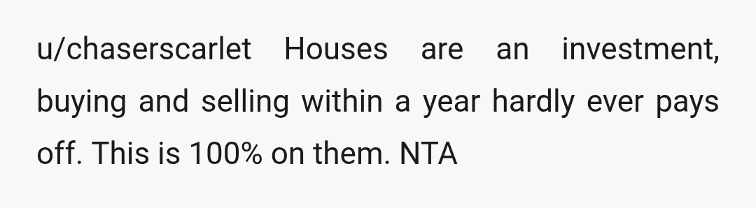 u/chaserscarlet
Houses are an investment, buying and selling within a year hardly ever pays off.
This is 100% on them.
NTA