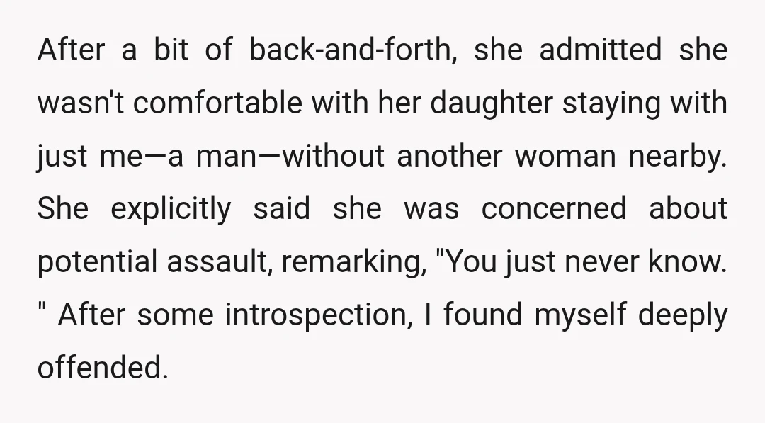 After a bit of back-and-forth, she admitted she wasn't comfortable with her daughter staying with just me—a man—without another woman nearby. She explicitly said she was concerned about potential assault,...