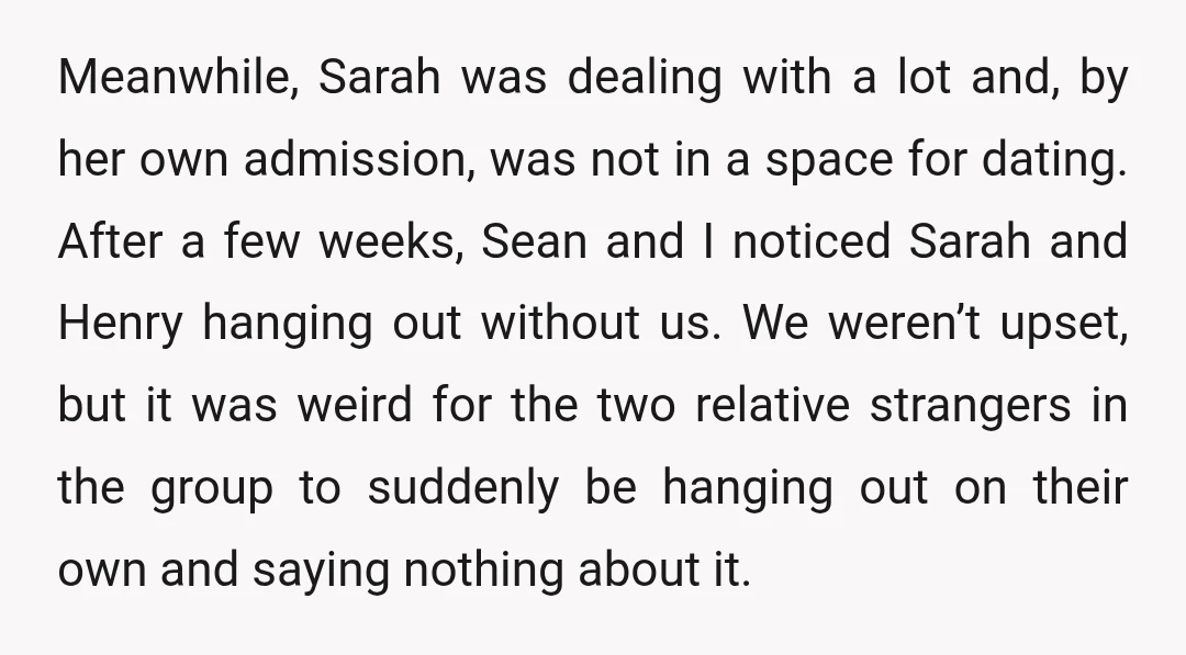 Meanwhile, Sarah was dealing with a lot and, by her own admission, was not in a space for dating. After a few weeks, Sean and I noticed Sarah and Henry...