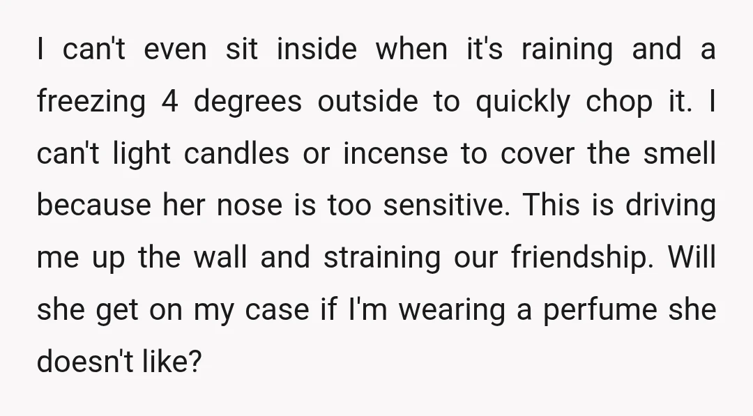 I can't even sit inside when it's raining and a freezing 4 degrees outside to quickly chop it. I can't light candles or incense to cover the smell because her...
