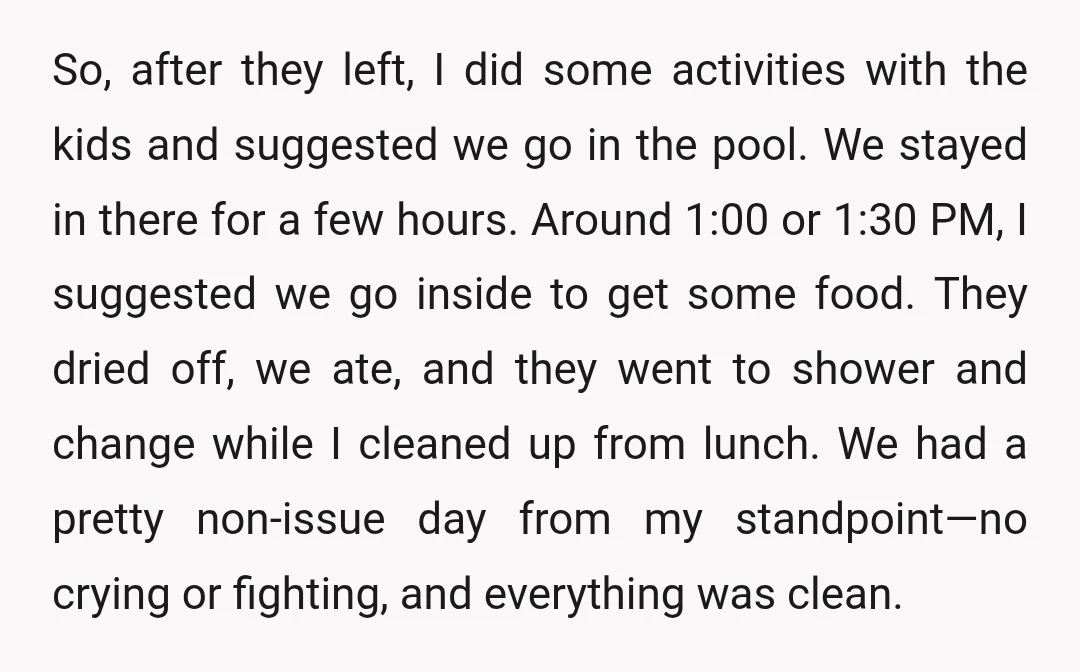So, after they left, I did some activities with the kids and suggested we go in the pool. We stayed in there for a few hours. Around 1:00 or 1:30...