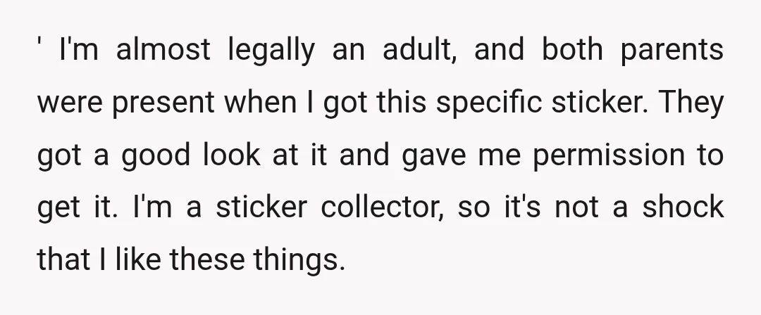 ' I'm almost legally an adult, and both parents were present when I got this specific sticker. They got a good look at it and gave me permission to get...