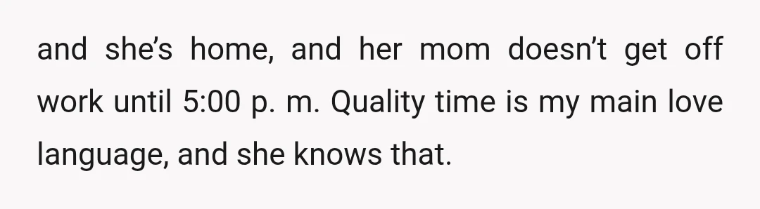 and she’s home, and her mom doesn’t get off work until 5:00 p. m. Quality time is my main love language, and she knows that.