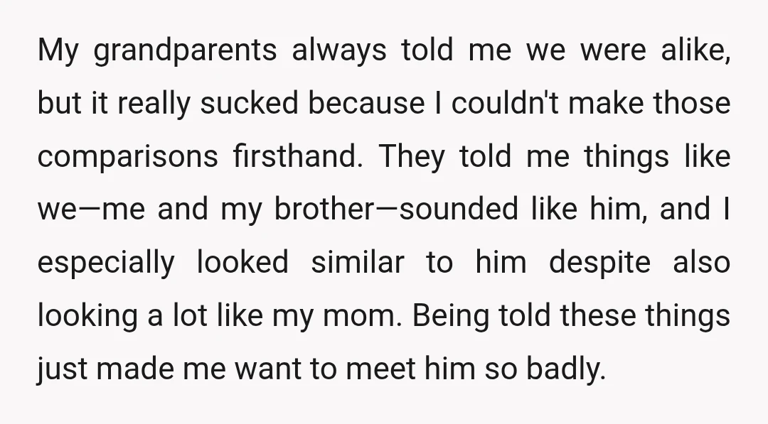 My grandparents always told me we were alike, but it really sucked because I couldn't make those comparisons firsthand. They told me things like we—me and my brother—sounded like him,...