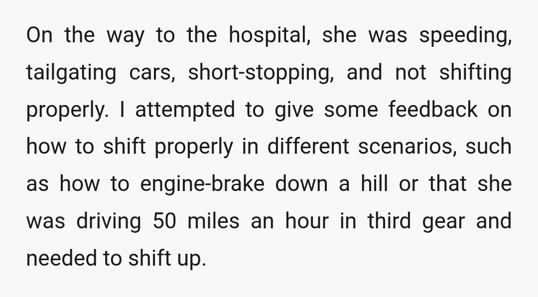 On the way to the hospital, she was speeding, tailgating cars, short-stopping, and not shifting properly. I attempted to give some feedback on how to shift properly in different scenarios,...