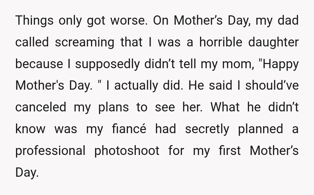 Things only got worse. On Mother’s Day, my dad called screaming that I was a horrible daughter because I supposedly didn’t tell my mom, "Happy Mother's Day. " I actually...