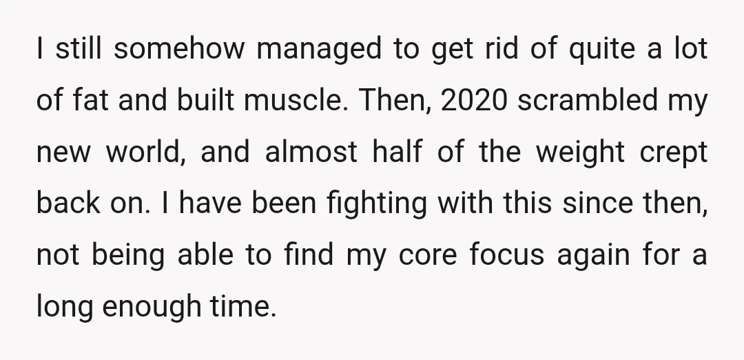 I still somehow managed to get rid of quite a lot of fat and built muscle. Then, 2020 scrambled my new world, and almost half of the weight crept back...