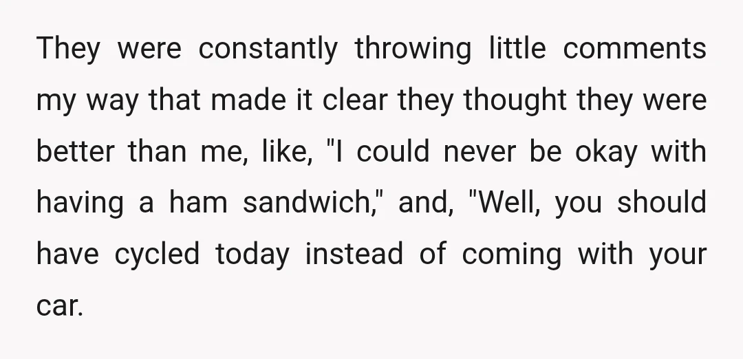 They were constantly throwing little comments my way that made it clear they thought they were better than me, like, "I could never be okay with having a ham sandwich,"...