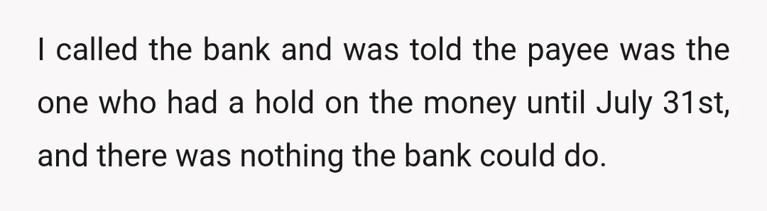 I called the bank and was told the payee was the one who had a hold on the money until July 31st, and there was nothing the bank could do.