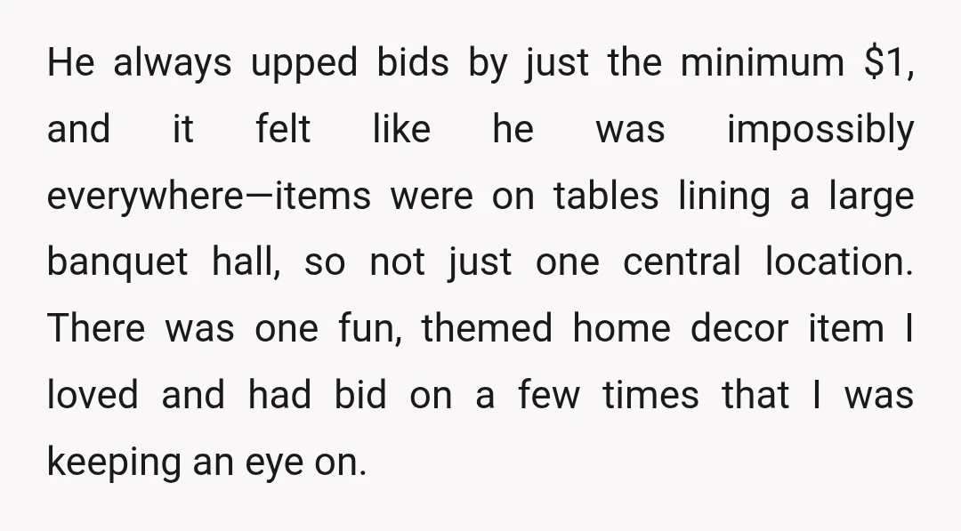 He always upped bids by just the minimum $1, and it felt like he was impossibly everywhere—items were on tables lining a large banquet hall, so not just one central...