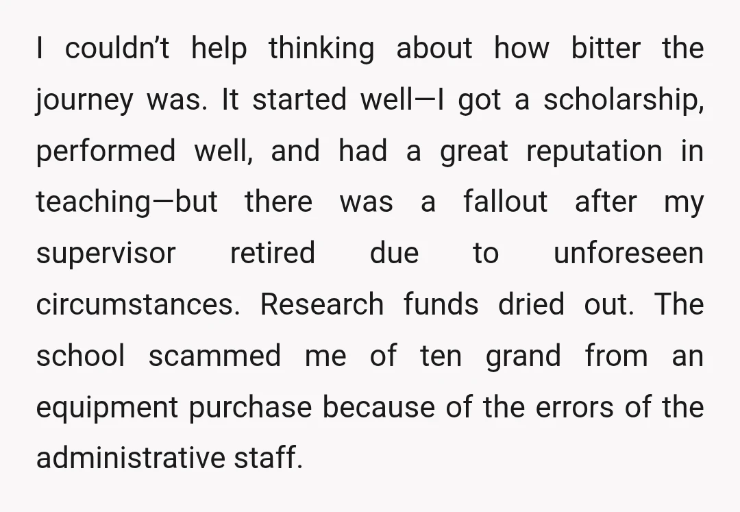 I couldn’t help thinking about how bitter the journey was. It started well—I got a scholarship, performed well, and had a great reputation in teaching—but there was a fallout after...
