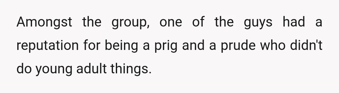 Amongst the group, one of the guys had a reputation for being a prig and a prude who didn't do young adult things.
