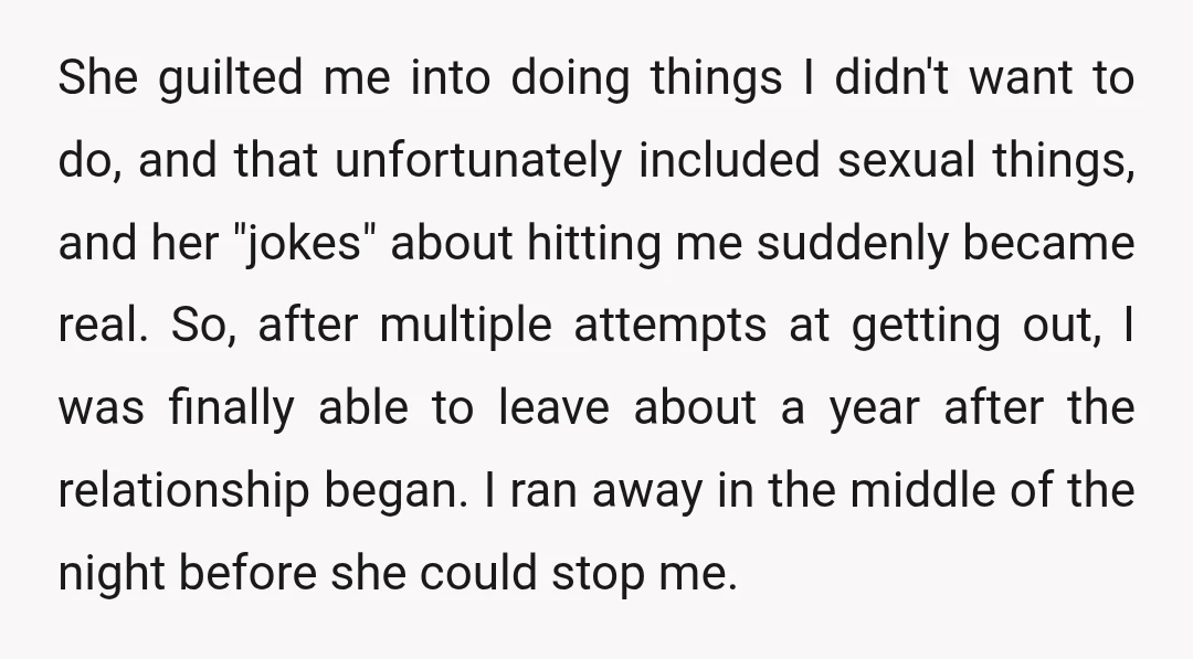 She guilted me into doing things I didn't want to do, and that unfortunately included sexual things, and her "jokes" about hitting me suddenly became real. So, after multiple attempts...