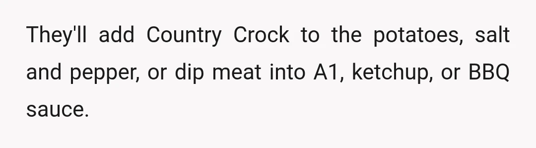 They'll add Country Crock to the potatoes, salt and pepper, or dip meat into A1, ketchup, or BBQ sauce.