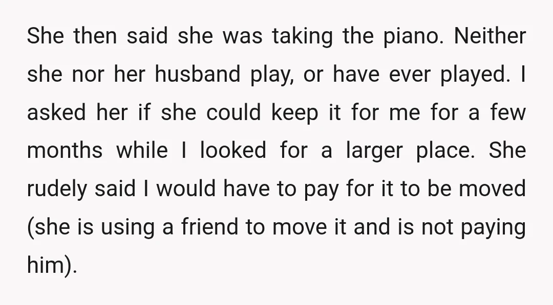 She then said she was taking the piano. Neither she nor her husband play, or have ever played. I asked her if she could keep it for me for a...