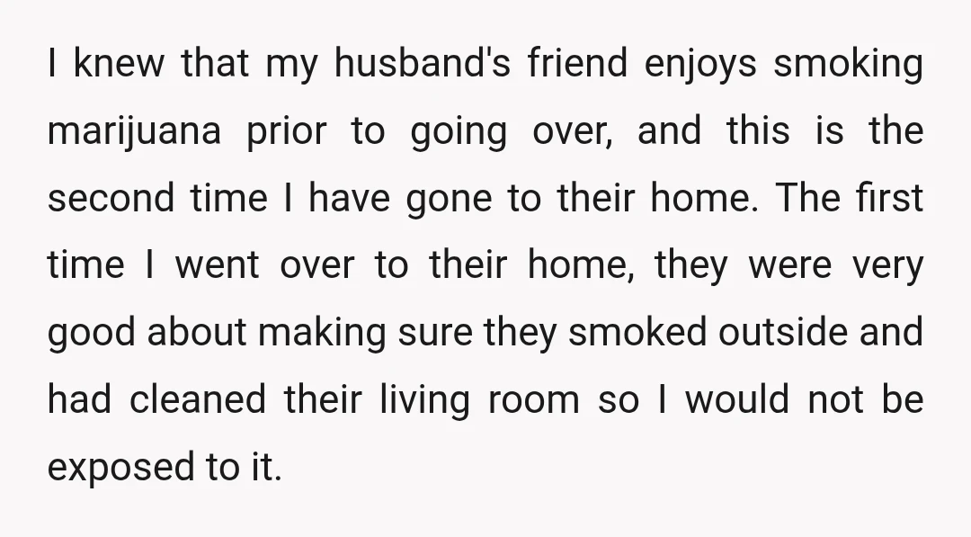 I knew that my husband's friend enjoys smoking marijuana prior to going over, and this is the second time I have gone to their home. The first time I went...