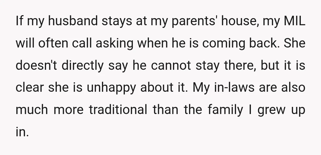If my husband stays at my parents' house, my MIL will often call asking when he is coming back. She doesn't directly say he cannot stay there, but it is...