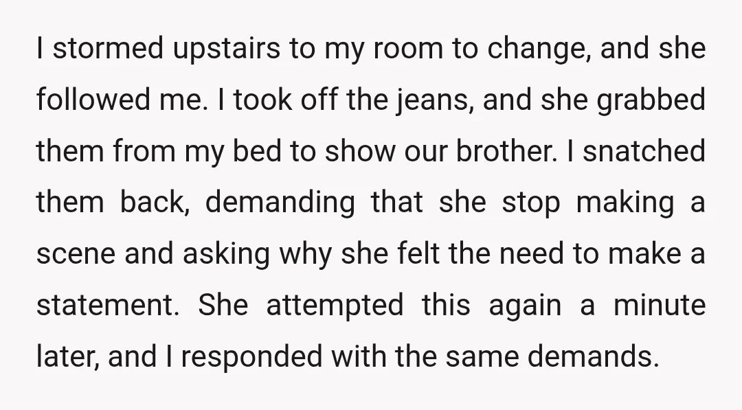 I stormed upstairs to my room to change, and she followed me. I took off the jeans, and she grabbed them from my bed to show our brother. I snatched...