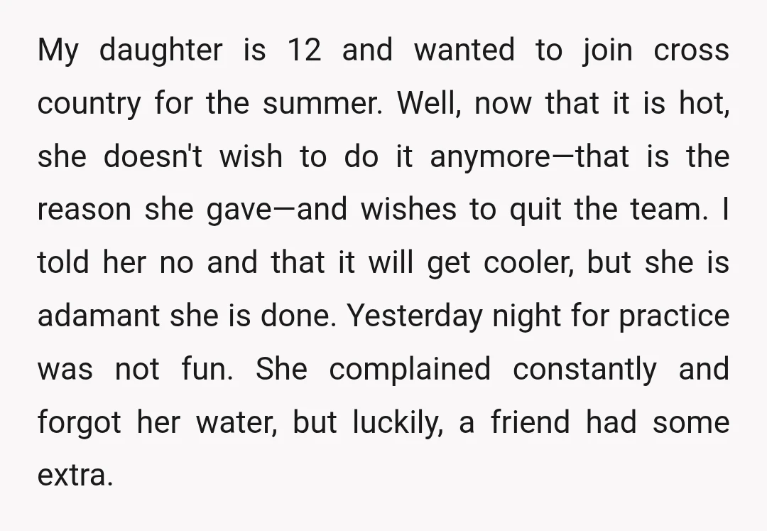 My daughter is 12 and wanted to join cross country for the summer. Well, now that it is hot, she doesn't wish to do it anymore—that is the reason she...