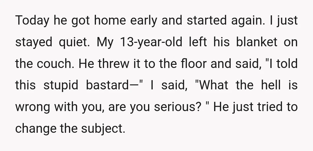 Today he got home early and started again. I just stayed quiet. My 13-year-old left his blanket on the couch. He threw it to the floor and said, "I told...