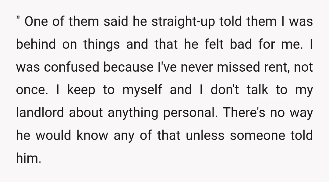 " One of them said he straight-up told them I was behind on things and that he felt bad for me. I was confused because I've never missed rent, not...