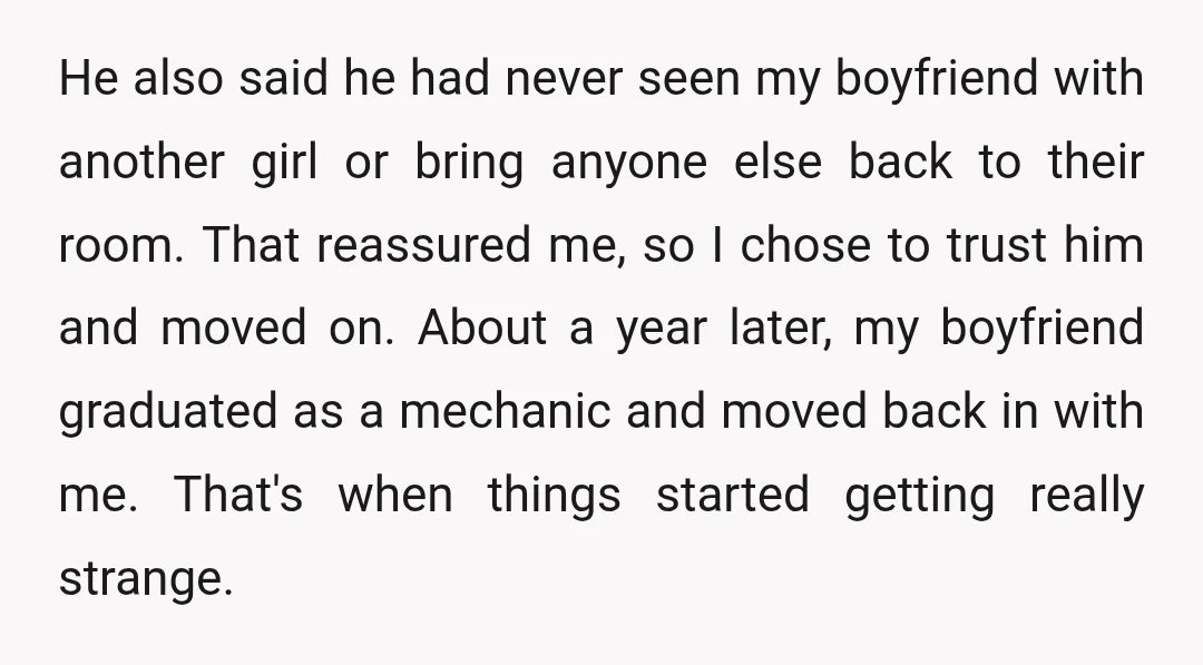 He also said he had never seen my boyfriend with another girl or bring anyone else back to their room. That reassured me, so I chose to trust him and...