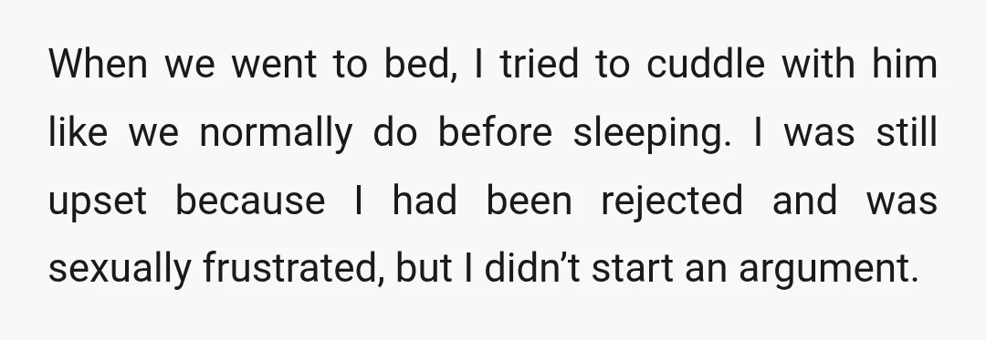 When we went to bed, I tried to cuddle with him like we normally do before sleeping. I was still upset because I had been rejected and was sexually frustrated,...